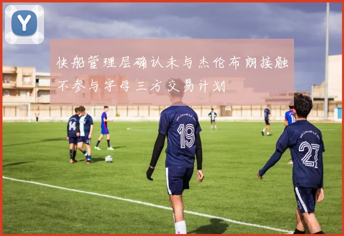快船管理层确认未与杰伦布朗接触不参与字母三方交易计划