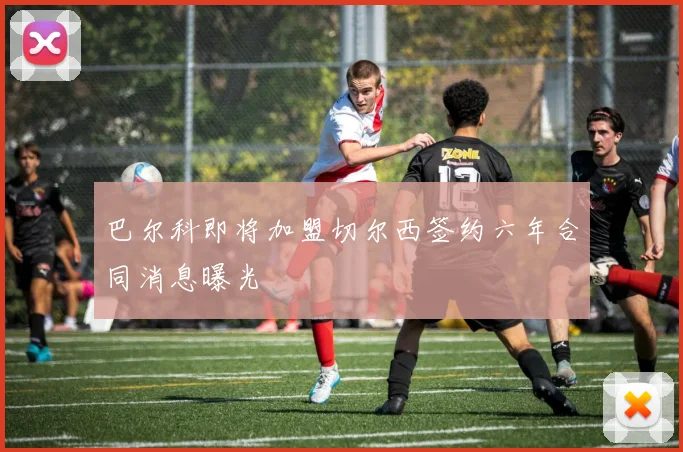 巴尔科即将加盟切尔西签约六年合同消息曝光