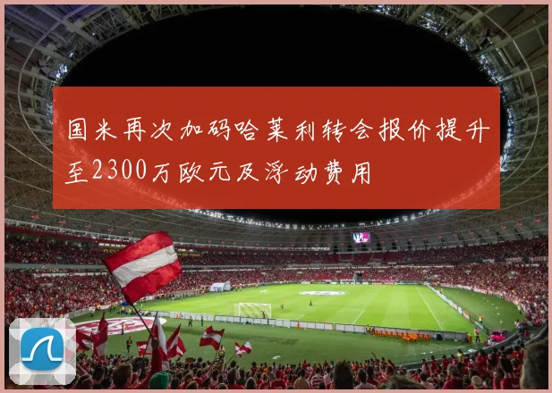 国米再次加码哈莱利转会报价提升至2300万欧元及浮动费用