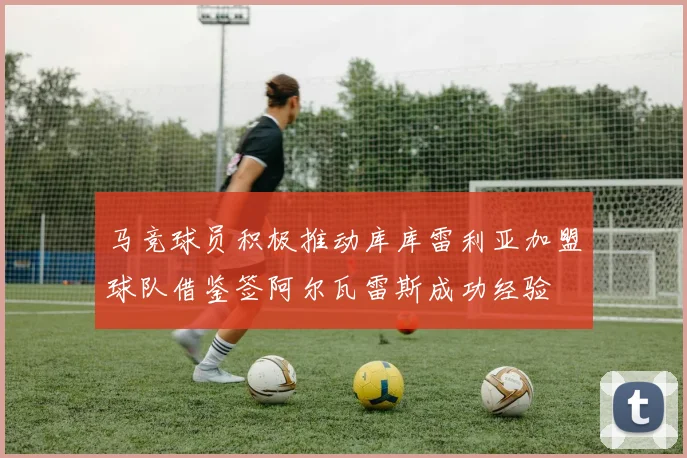 马竞球员积极推动库库雷利亚加盟球队借鉴签阿尔瓦雷斯成功经验