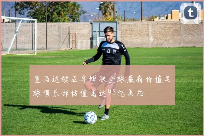 皇马连续五年蝉联全球最有价值足球俱乐部估值高达95亿美元