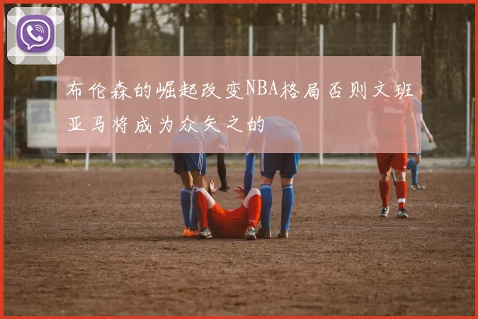 布伦森的崛起改变NBA格局否则文班亚马将成为众矢之的