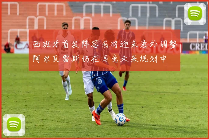 西班牙首发阵容或将迎来意外调整阿尔瓦雷斯仍在马竞未来规划中