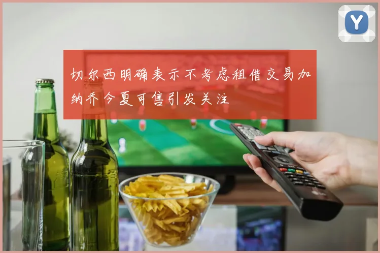 切尔西明确表示不考虑租借交易加纳乔今夏可售引发关注