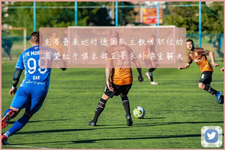 克洛普表达对德国队主教练职位的渴望红牛俱乐部正寻求补偿金解决方案