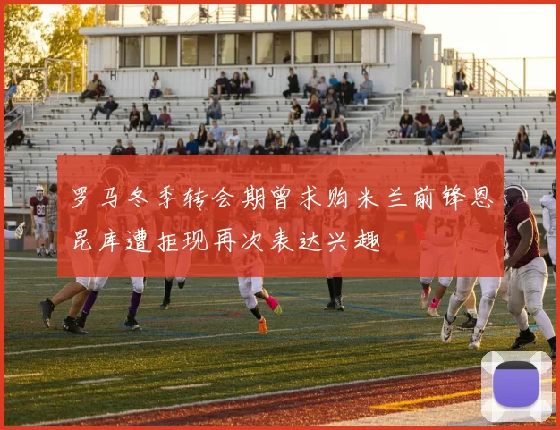 罗马冬季转会期曾求购米兰前锋恩昆库遭拒现再次表达兴趣