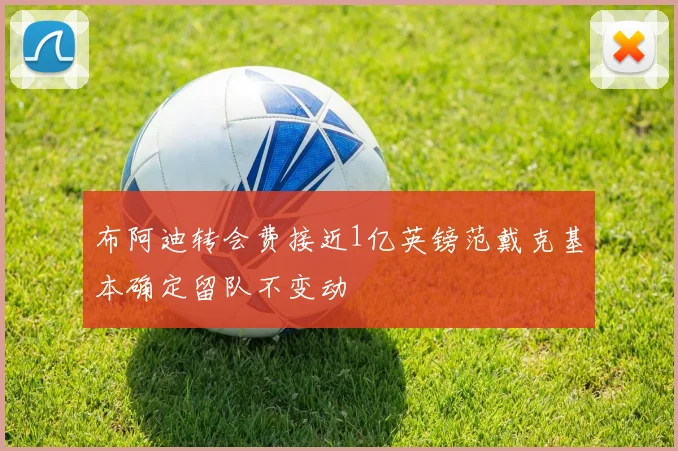 布阿迪转会费接近1亿英镑范戴克基本确定留队不变动