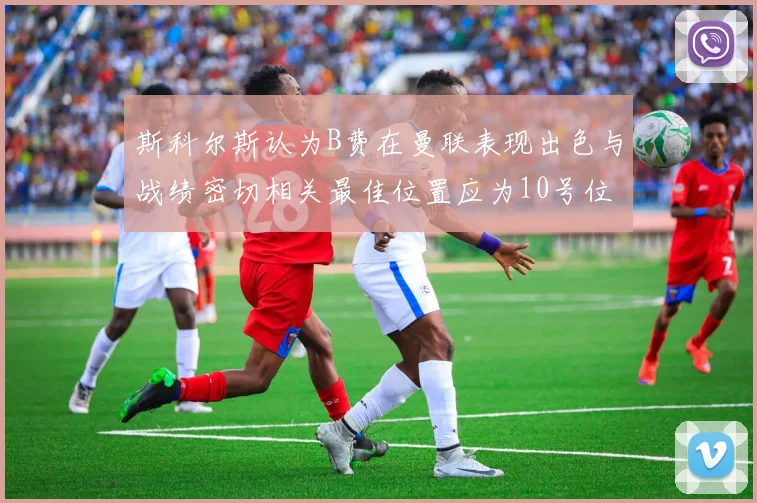 斯科尔斯认为B费在曼联表现出色与战绩密切相关最佳位置应为10号位