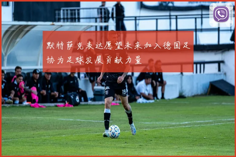 默特萨克表达愿望未来加入德国足协为足球发展贡献力量