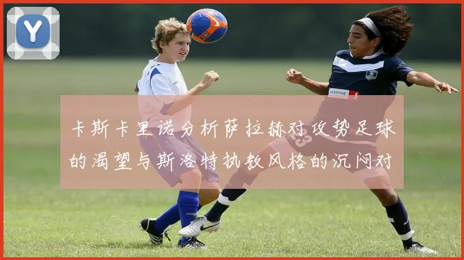 卡斯卡里诺分析萨拉赫对攻势足球的渴望与斯洛特执教风格的沉闷对比
