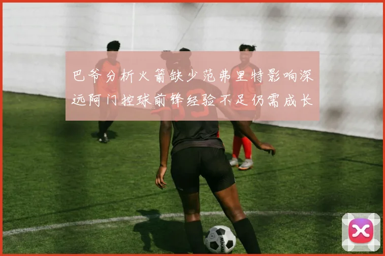 巴爷分析火箭缺少范弗里特影响深远阿门控球前锋经验不足仍需成长