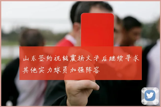 山东签约祝铭震杨文学后继续寻求其他实力球员加强阵容
