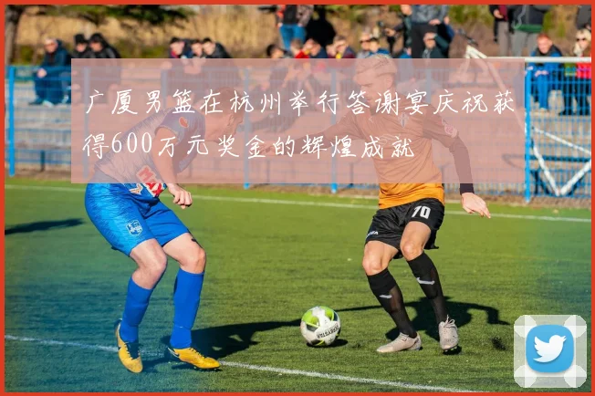 广厦男篮在杭州举行答谢宴庆祝获得600万元奖金的辉煌成就